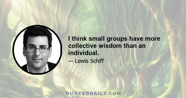 I think small groups have more collective wisdom than an individual.