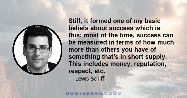 Still, it formed one of my basic beliefs about success which is this: most of the time, success can be measured in terms of how much more than others you have of something that's in short supply. This includes money,