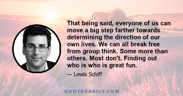 That being said, everyone of us can move a big step farther towards determining the direction of our own lives. We can all break free from group think. Some more than others. Most don't. Finding out who is who is great