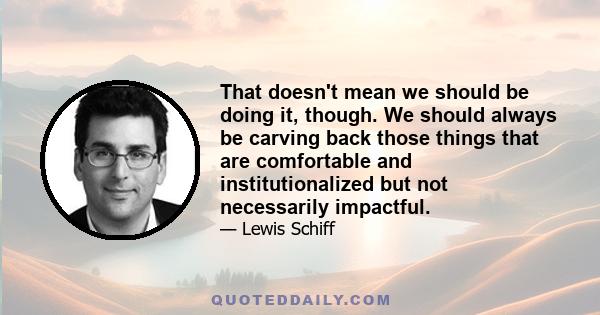 That doesn't mean we should be doing it, though. We should always be carving back those things that are comfortable and institutionalized but not necessarily impactful.