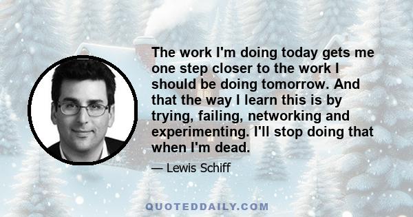 The work I'm doing today gets me one step closer to the work I should be doing tomorrow. And that the way I learn this is by trying, failing, networking and experimenting. I'll stop doing that when I'm dead.