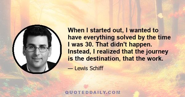 When I started out, I wanted to have everything solved by the time I was 30. That didn't happen. Instead, I realized that the journey is the destination, that the work.