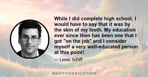 While I did complete high school, I would have to say that it was by the skin of my teeth. My education ever since then has been one that I got on the job and I consider myself a very well-educated person at this point!