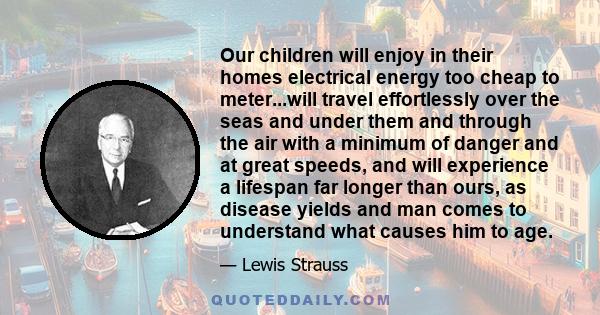 Our children will enjoy in their homes electrical energy too cheap to meter...will travel effortlessly over the seas and under them and through the air with a minimum of danger and at great speeds, and will experience a 