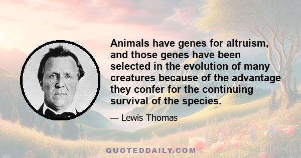 Animals have genes for altruism, and those genes have been selected in the evolution of many creatures because of the advantage they confer for the continuing survival of the species.