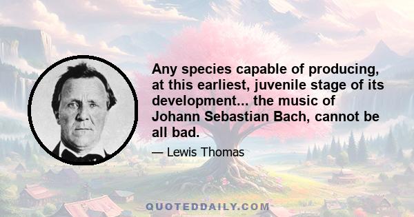 Any species capable of producing, at this earliest, juvenile stage of its development... the music of Johann Sebastian Bach, cannot be all bad.