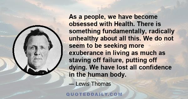 As a people, we have become obsessed with Health. There is something fundamentally, radically unhealthy about all this. We do not seem to be seeking more exuberance in living as much as staving off failure, putting off