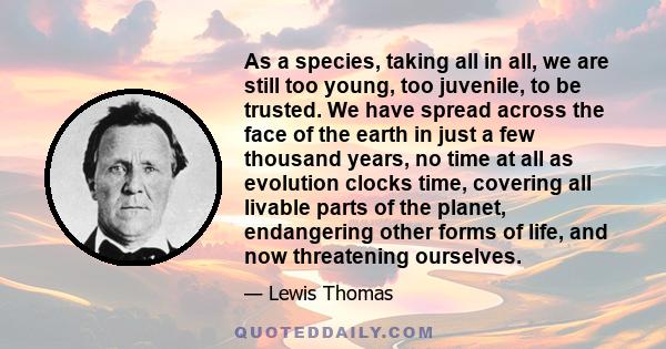 As a species, taking all in all, we are still too young, too juvenile, to be trusted. We have spread across the face of the earth in just a few thousand years, no time at all as evolution clocks time, covering all