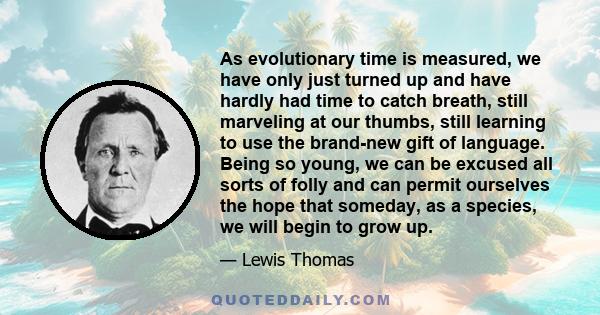 As evolutionary time is measured, we have only just turned up and have hardly had time to catch breath, still marveling at our thumbs, still learning to use the brand-new gift of language. Being so young, we can be