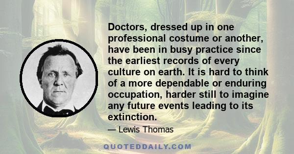 Doctors, dressed up in one professional costume or another, have been in busy practice since the earliest records of every culture on earth. It is hard to think of a more dependable or enduring occupation, harder still