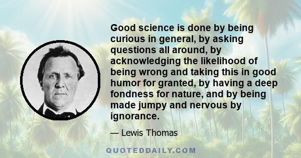 Good science is done by being curious in general, by asking questions all around, by acknowledging the likelihood of being wrong and taking this in good humor for granted, by having a deep fondness for nature, and by