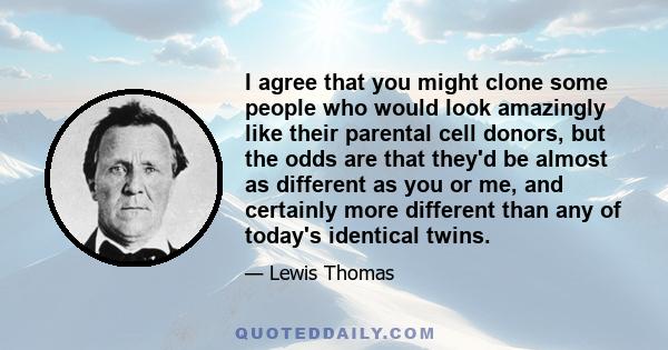 I agree that you might clone some people who would look amazingly like their parental cell donors, but the odds are that they'd be almost as different as you or me, and certainly more different than any of today's