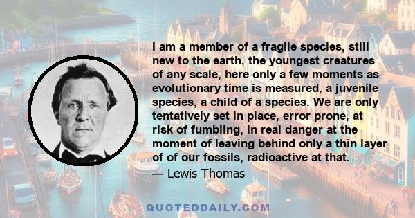 I am a member of a fragile species, still new to the earth, the youngest creatures of any scale, here only a few moments as evolutionary time is measured, a juvenile species, a child of a species. We are only