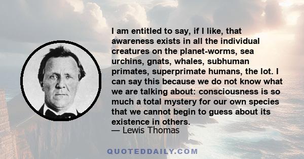 I am entitled to say, if I like, that awareness exists in all the individual creatures on the planet-worms, sea urchins, gnats, whales, subhuman primates, superprimate humans, the lot. I can say this because we do not