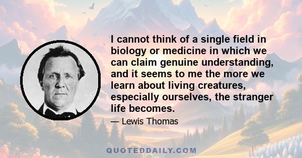 I cannot think of a single field in biology or medicine in which we can claim genuine understanding, and it seems to me the more we learn about living creatures, especially ourselves, the stranger life becomes.