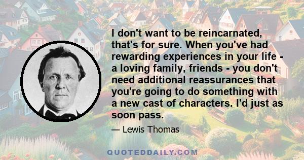 I don't want to be reincarnated, that's for sure. When you've had rewarding experiences in your life - a loving family, friends - you don't need additional reassurances that you're going to do something with a new cast