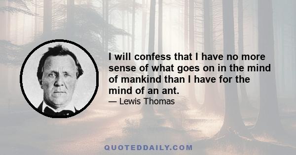 I will confess that I have no more sense of what goes on in the mind of mankind than I have for the mind of an ant.