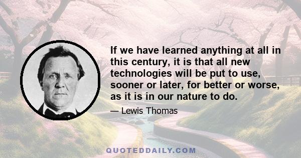 If we have learned anything at all in this century, it is that all new technologies will be put to use, sooner or later, for better or worse, as it is in our nature to do.