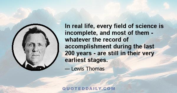 In real life, every field of science is incomplete, and most of them - whatever the record of accomplishment during the last 200 years - are still in their very earliest stages.