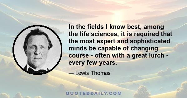 In the fields I know best, among the life sciences, it is required that the most expert and sophisticated minds be capable of changing course - often with a great lurch - every few years.