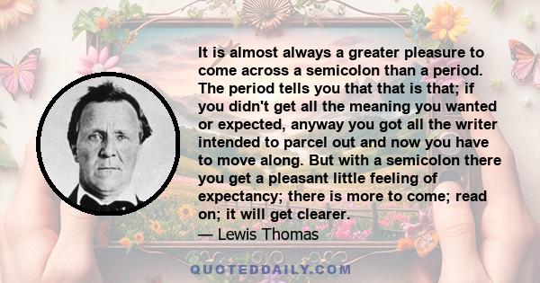 It is almost always a greater pleasure to come across a semicolon than a period. The period tells you that that is that; if you didn't get all the meaning you wanted or expected, anyway you got all the writer intended