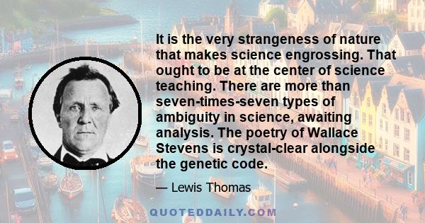 It is the very strangeness of nature that makes science engrossing. That ought to be at the center of science teaching. There are more than seven-times-seven types of ambiguity in science, awaiting analysis. The poetry