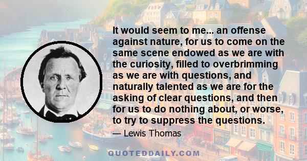 It would seem to me... an offense against nature, for us to come on the same scene endowed as we are with the curiosity, filled to overbrimming as we are with questions, and naturally talented as we are for the asking