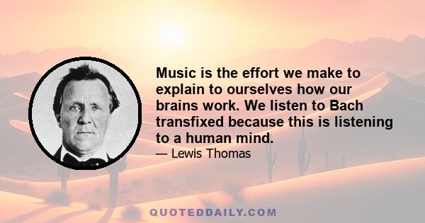 Music is the effort we make to explain to ourselves how our brains work. We listen to Bach transfixed because this is listening to a human mind.