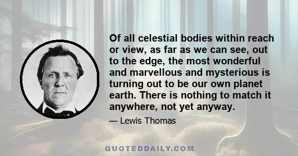 Of all celestial bodies within reach or view, as far as we can see, out to the edge, the most wonderful and marvellous and mysterious is turning out to be our own planet earth. There is nothing to match it anywhere, not 