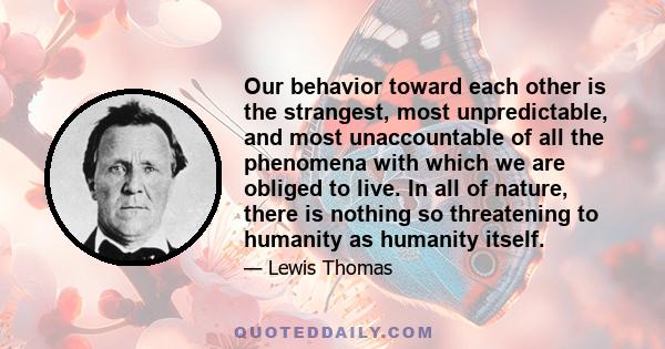 Our behavior toward each other is the strangest, most unpredictable, and most unaccountable of all the phenomena with which we are obliged to live. In all of nature, there is nothing so threatening to humanity as