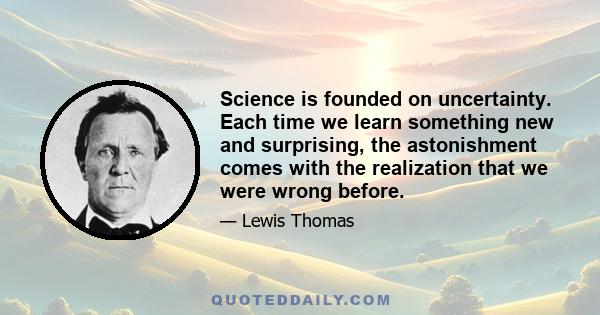 Science is founded on uncertainty. Each time we learn something new and surprising, the astonishment comes with the realization that we were wrong before.