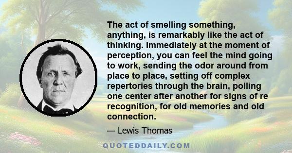 The act of smelling something, anything, is remarkably like the act of thinking. Immediately at the moment of perception, you can feel the mind going to work, sending the odor around from place to place, setting off