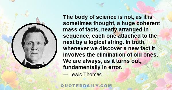 The body of science is not, as it is sometimes thought, a huge coherent mass of facts, neatly arranged in sequence, each one attached to the next by a logical string. In truth, whenever we discover a new fact it