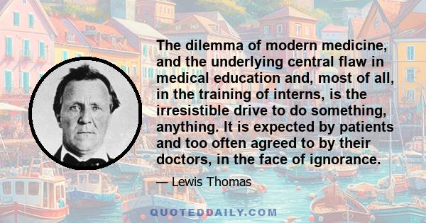 The dilemma of modern medicine, and the underlying central flaw in medical education and, most of all, in the training of interns, is the irresistible drive to do something, anything. It is expected by patients and too