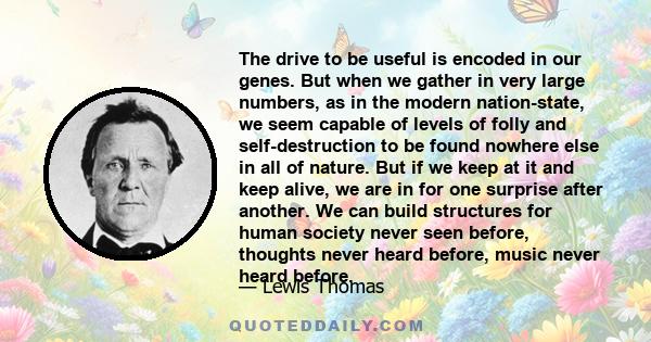 The drive to be useful is encoded in our genes. But when we gather in very large numbers, as in the modern nation-state, we seem capable of levels of folly and self-destruction to be found nowhere else in all of nature. 