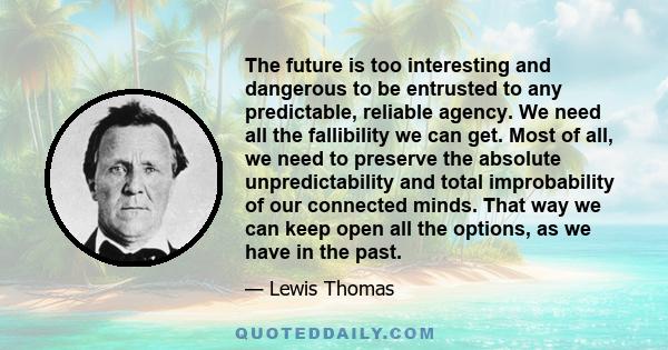 The future is too interesting and dangerous to be entrusted to any predictable, reliable agency. We need all the fallibility we can get. Most of all, we need to preserve the absolute unpredictability and total