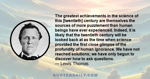 The greatest achievements in the science of this [twentieth] century are themselves the sources of more puzzlement than human beings have ever experienced. Indeed, it is likely that the twentieth century will be looked