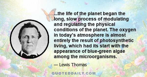 ...the life of the planet began the long, slow process of modulating and regulating the physical conditions of the planet. The oxygen in today's atmosphere is almost entirely the result of photosynthetic living, which