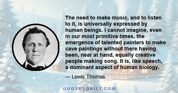 The need to make music, and to listen to it, is universally expressed by human beings. I cannot imagine, even in our most primitive times, the emergence of talented painters to make cave paintings without there having