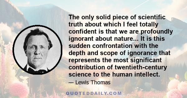 The only solid piece of scientific truth about which I feel totally confident is that we are profoundly ignorant about nature... It is this sudden confrontation with the depth and scope of ignorance that represents the