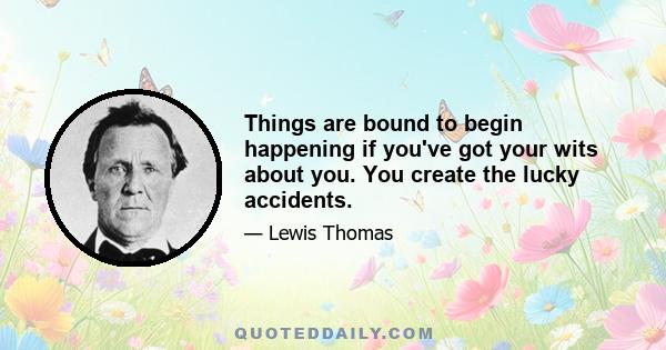 Things are bound to begin happening if you've got your wits about you. You create the lucky accidents.