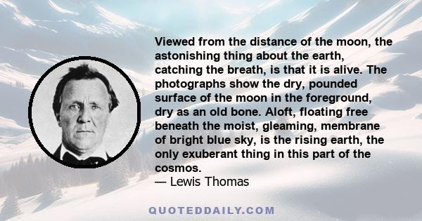 Viewed from the distance of the moon, the astonishing thing about the earth, catching the breath, is that it is alive. The photographs show the dry, pounded surface of the moon in the foreground, dry as an old bone.