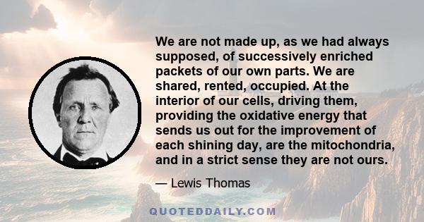 We are not made up, as we had always supposed, of successively enriched packets of our own parts. We are shared, rented, occupied. At the interior of our cells, driving them, providing the oxidative energy that sends us 