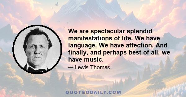 We are spectacular splendid manifestations of life. We have language. We have affection. And finally, and perhaps best of all, we have music.