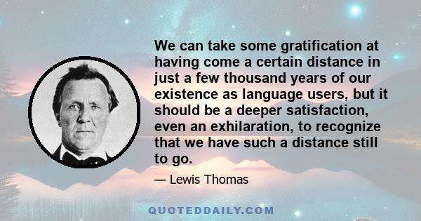 We can take some gratification at having come a certain distance in just a few thousand years of our existence as language users, but it should be a deeper satisfaction, even an exhilaration, to recognize that we have