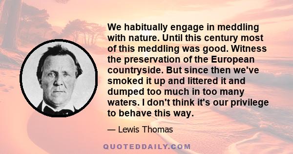 We habitually engage in meddling with nature. Until this century most of this meddling was good. Witness the preservation of the European countryside. But since then we've smoked it up and littered it and dumped too