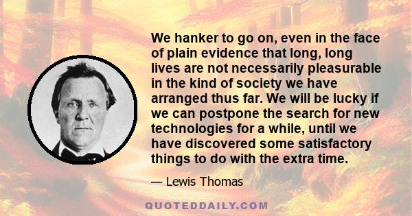 We hanker to go on, even in the face of plain evidence that long, long lives are not necessarily pleasurable in the kind of society we have arranged thus far. We will be lucky if we can postpone the search for new