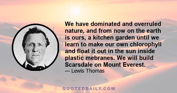 We have dominated and overruled nature, and from now on the earth is ours, a kitchen garden until we learn to make our own chlorophyll and float it out in the sun inside plastic mebranes. We will build Scarsdale on