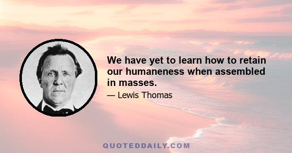 We have yet to learn how to retain our humaneness when assembled in masses.