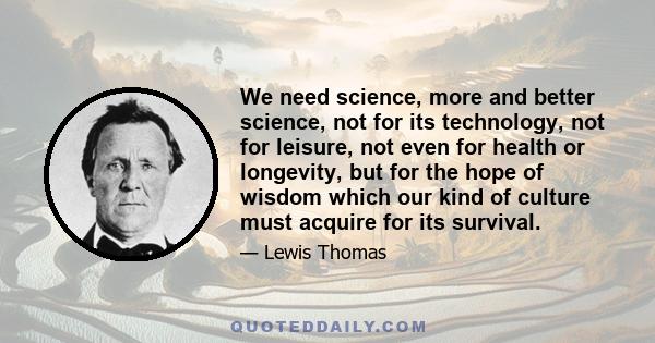 We need science, more and better science, not for its technology, not for leisure, not even for health or longevity, but for the hope of wisdom which our kind of culture must acquire for its survival.